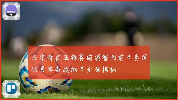 石宇奇在亚锦赛前调整网前节奏国羽男单备战细节全面揭秘