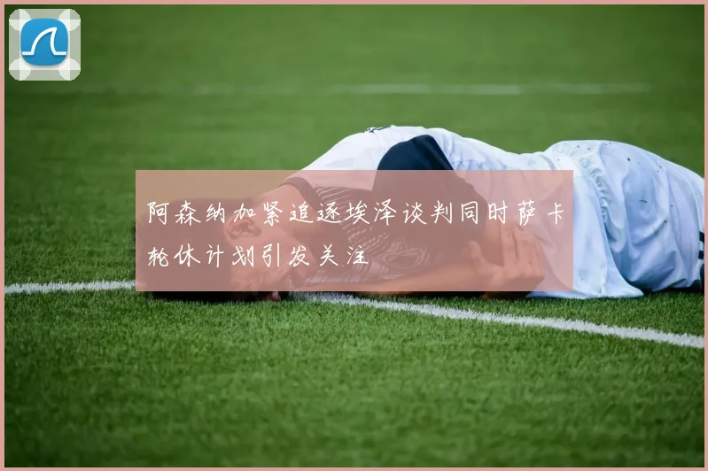 阿森纳加紧追逐埃泽谈判同时萨卡轮休计划引发关注