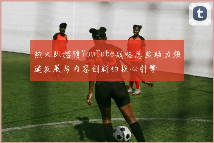 热火队招聘YouTube战略总监助力频道发展与内容创新的核心引擎