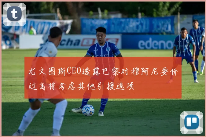 尤文图斯CEO透露巴黎对穆阿尼要价过高将考虑其他引援选项