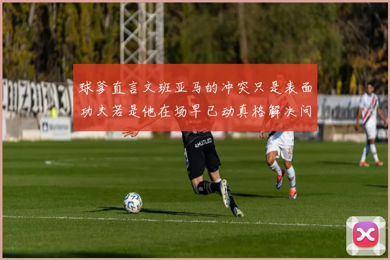 球爹直言文班亚马的冲突只是表面功夫若是他在场早已动真格解决问题