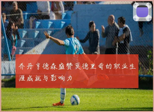 乔丹亨德森盛赞莫德里奇的职业生涯成就与影响力