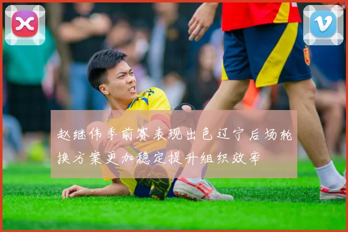 赵继伟季前赛表现出色辽宁后场轮换方案更加稳定提升组织效率