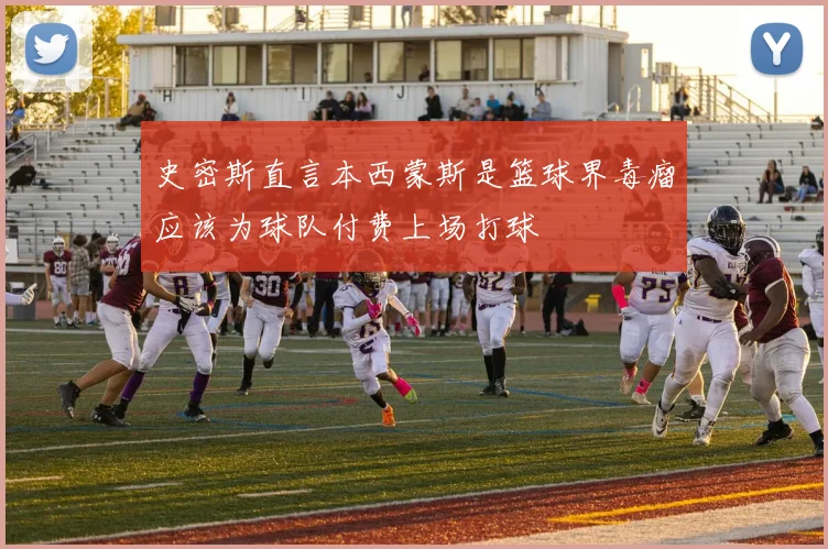 史密斯直言本西蒙斯是篮球界毒瘤应该为球队付费上场打球