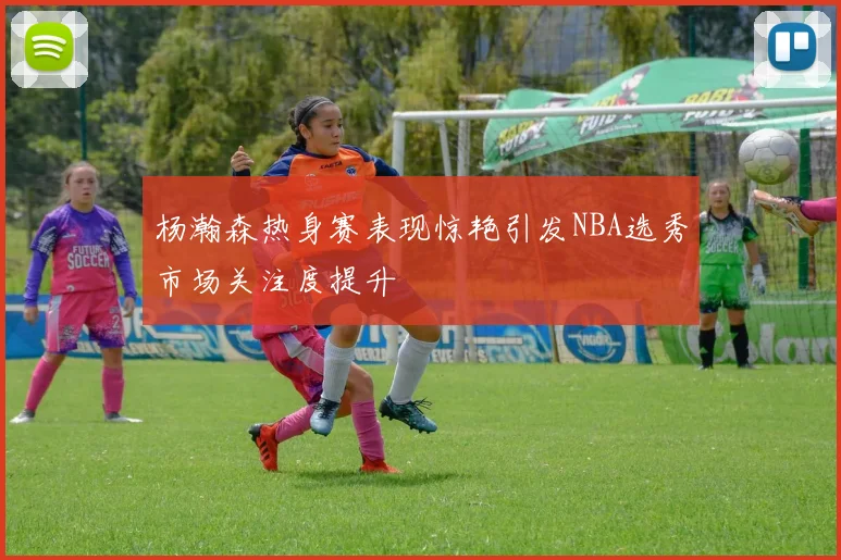 杨瀚森热身赛表现惊艳引发NBA选秀市场关注度提升